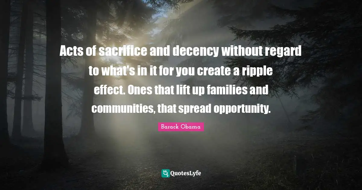 Acts of sacrifice and decency without regard to what's in it for you create a ripple effect. Ones that lift up families and communities, that spread opportunity.