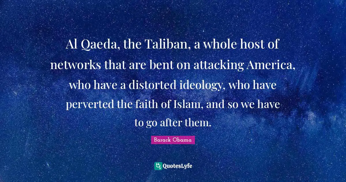 Al Qaeda, the Taliban, a whole host of networks that are bent on attacking America, who have a distorted ideology, who have perverted the faith of Islam, and so we have to go after them.