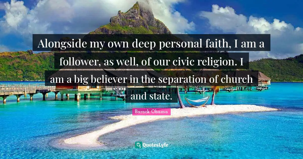 Alongside my own deep personal faith, I am a follower, as well, of our civic religion. I am a big believer in the separation of church and state.