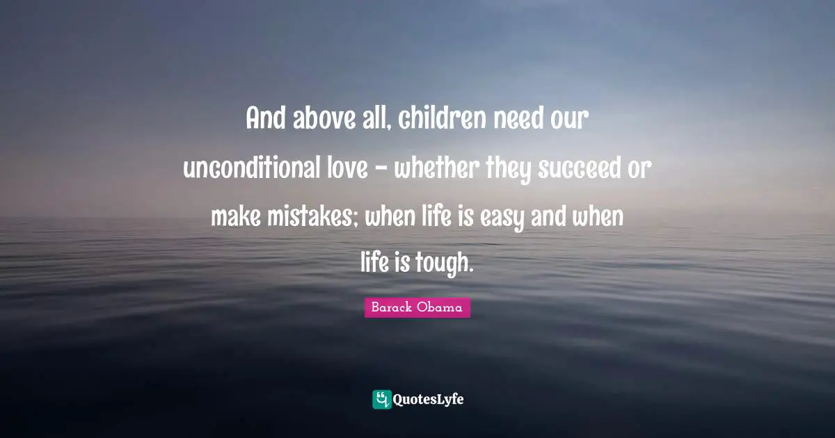 And above all, children need our unconditional love - whether they succeed or make mistakes; when life is easy and when life is tough.