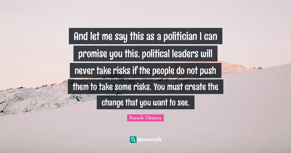 And let me say this as a politician I can promise you this, political leaders will never take risks if the people do not push them to take some risks. You must create the change that you want to see.