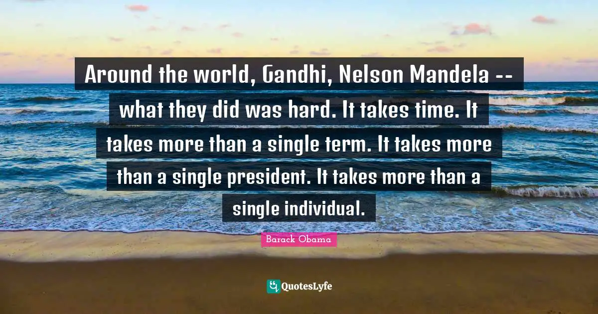 Around the world, Gandhi, Nelson Mandela -- what they did was hard. It takes time. It takes more than a single term. It takes more than a single president. It takes more than a single individual.