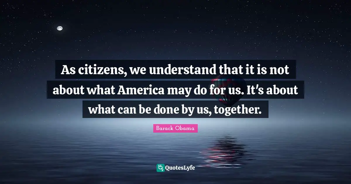 As citizens, we understand that it is not about what America may do for us. It's about what can be done by us, together.