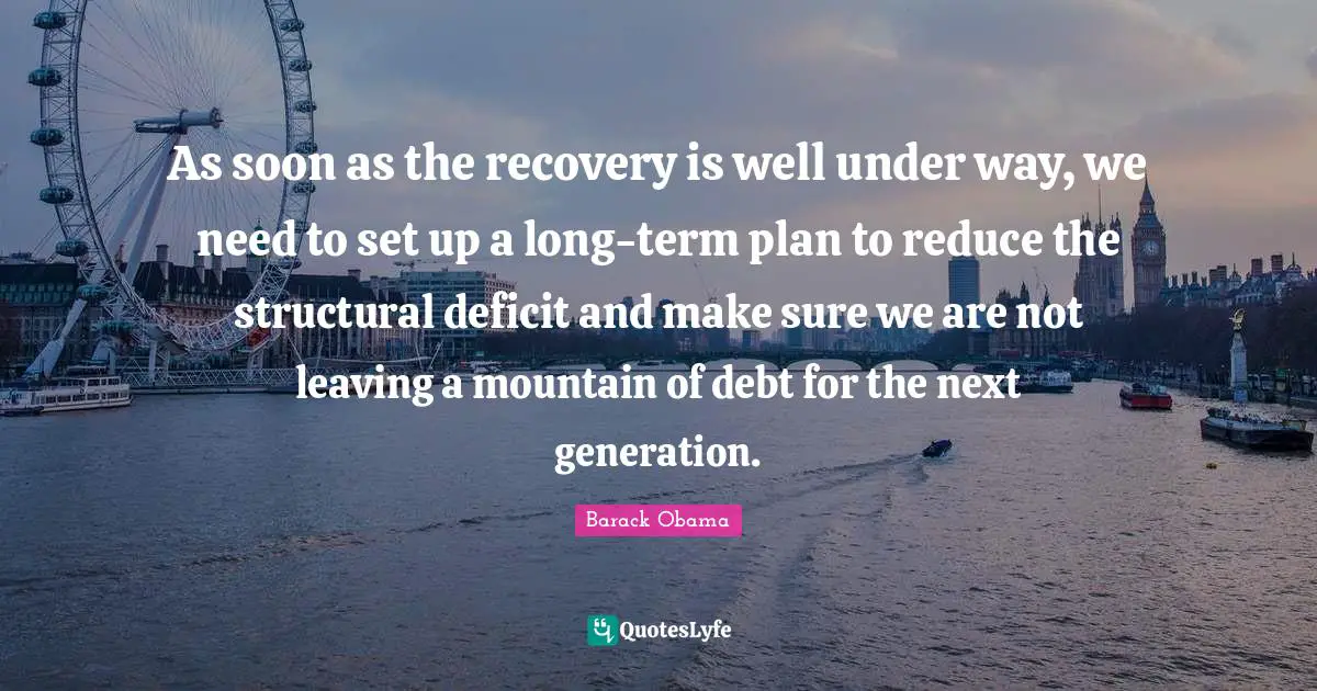 As soon as the recovery is well under way, we need to set up a long-term plan to reduce the structural deficit and make sure we are not leaving a mountain of debt for the next generation.