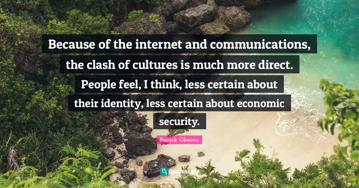 Because of the internet and communications, the clash of cultures is much more direct. People feel, I think, less certain about their identity, less certain about economic security.