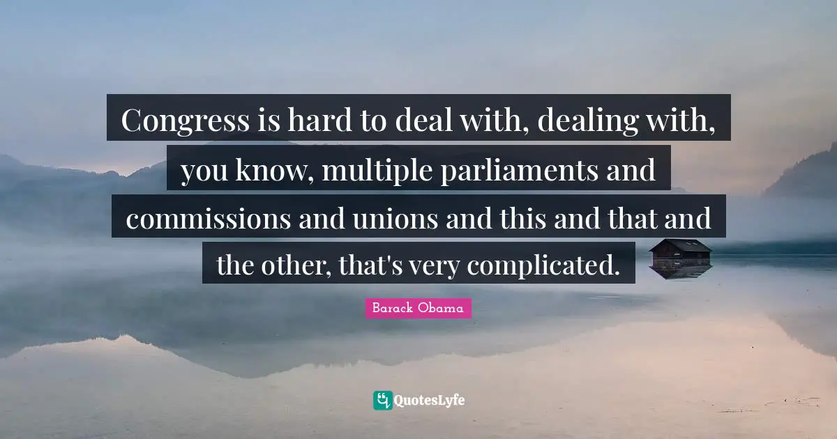 Congress is hard to deal with, dealing with, you know, multiple parliaments and commissions and unions and this and that and the other, that's very complicated.