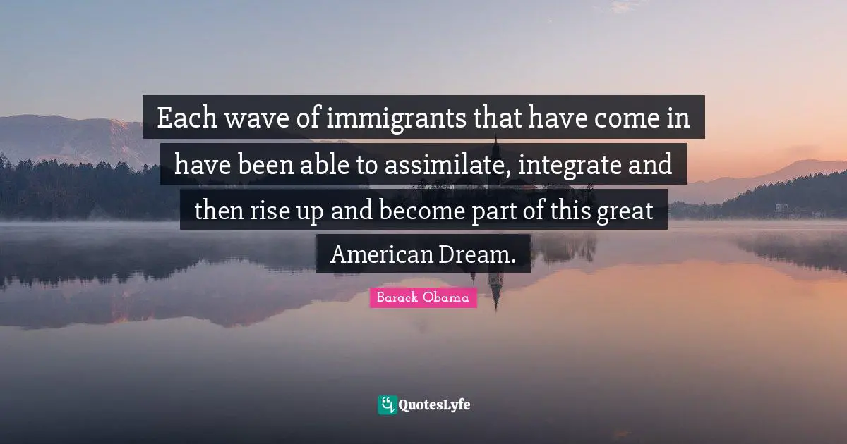 Each wave of immigrants that have come in have been able to assimilate, integrate and then rise up and become part of this great American Dream.