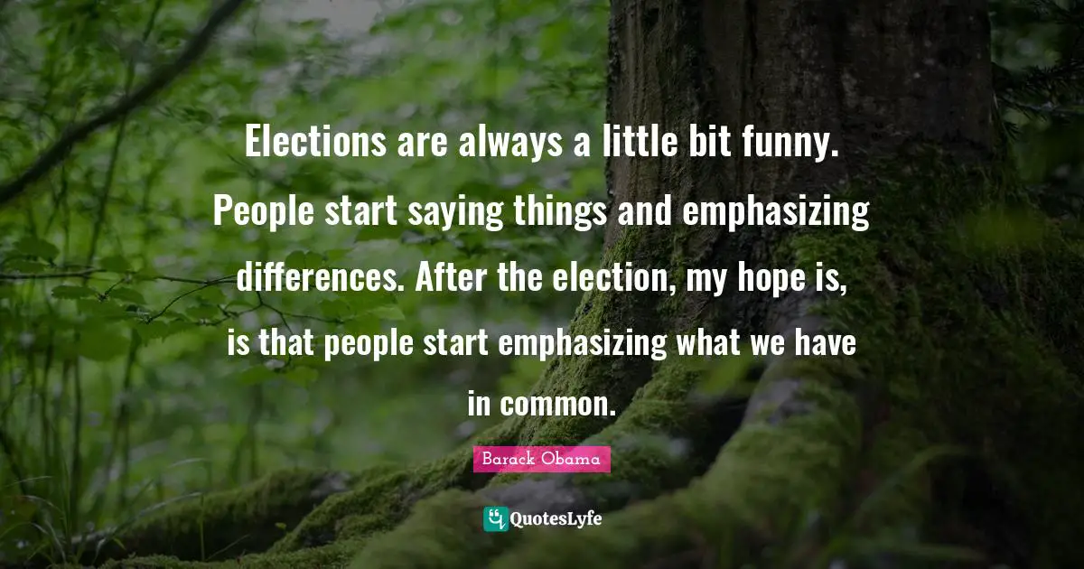 Elections are always a little bit funny. People start saying things and emphasizing differences. After the election, my hope is, is that people start emphasizing what we have in common.