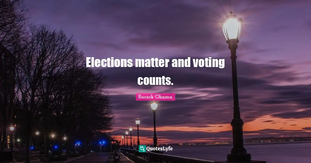 Elections matter and voting counts.
