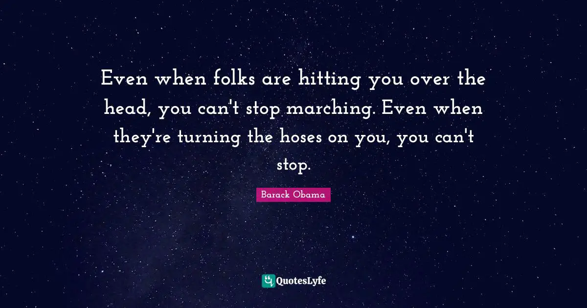 Even when folks are hitting you over the head, you can't stop marching. Even when they're turning the hoses on you, you can't stop.