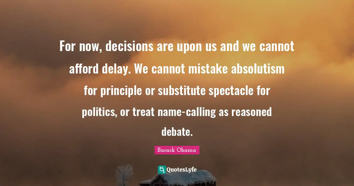 For now, decisions are upon us and we cannot afford delay. We cannot mistake absolutism for principle or substitute spectacle for politics, or treat name-calling as reasoned debate.
