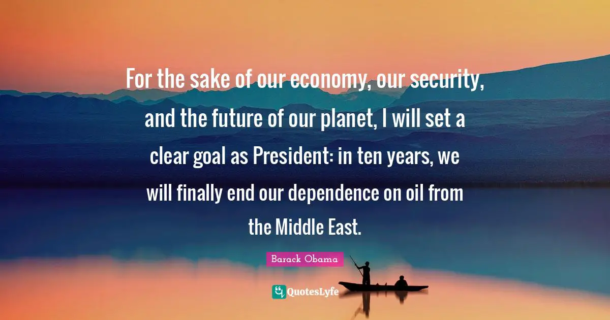 For the sake of our economy, our security, and the future of our planet, I will set a clear goal as President: in ten years, we will finally end our dependence on oil from the Middle East.