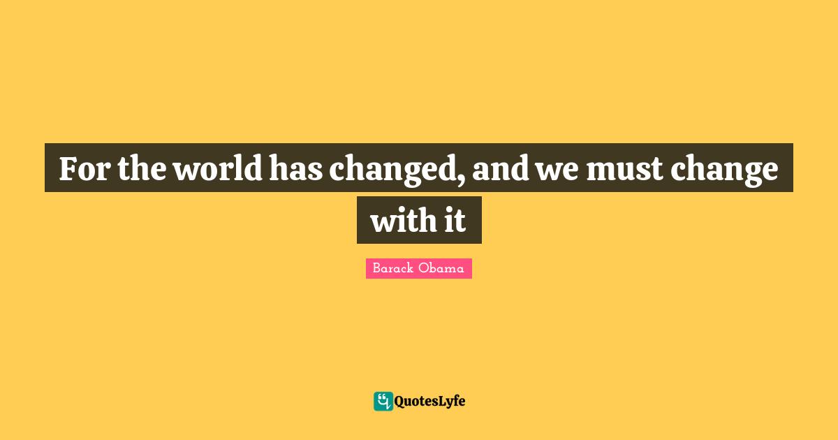 For the world has changed, and we must change with it