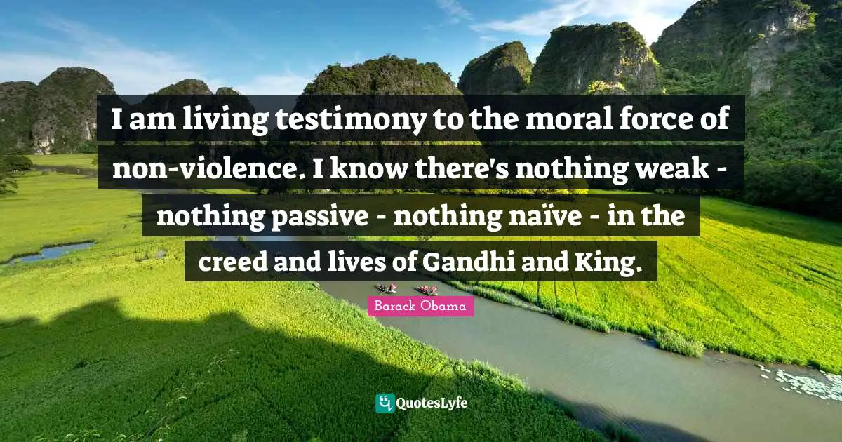 I am living testimony to the moral force of non-violence. I know there's nothing weak - nothing passive - nothing naïve - in the creed and lives of Gandhi and King.