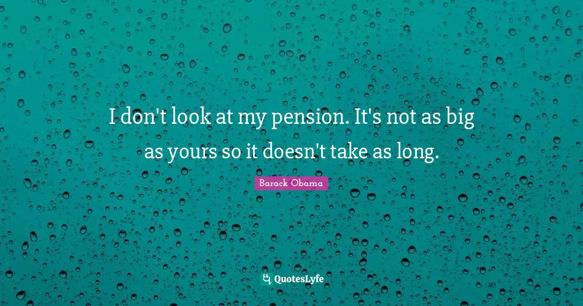 I don't look at my pension. It's not as big as yours so it doesn't take as long.