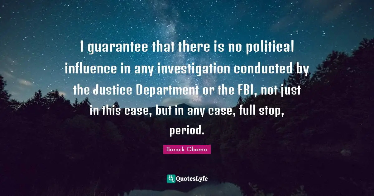 I guarantee that there is no political influence in any investigation conducted by the Justice Department or the FBI, not just in this case, but in any case, full stop, period.