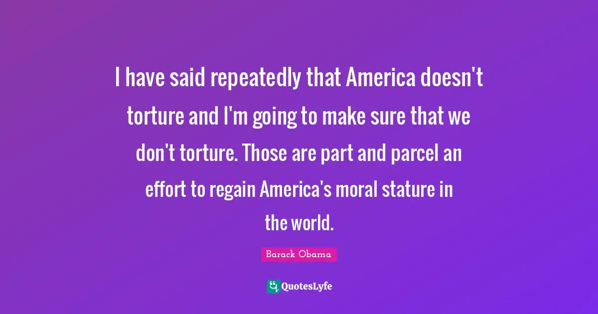 I have said repeatedly that America doesn't torture and I'm going to make sure that we don't torture. Those are part and parcel an effort to regain America's moral stature in the world.