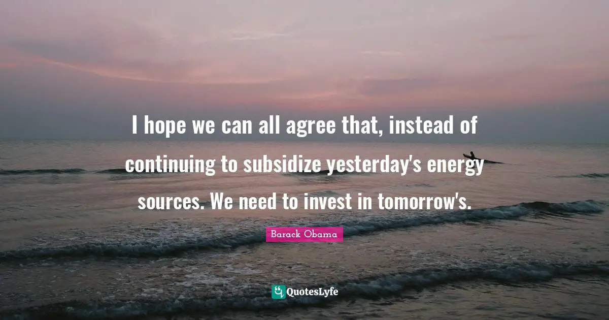 I hope we can all agree that, instead of continuing to subsidize yesterday's energy sources. We need to invest in tomorrow's.