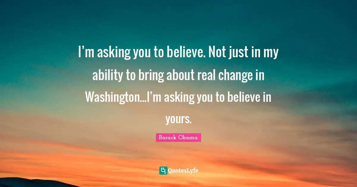 I’m asking you to believe. Not just in my ability to bring about real change in Washington...I’m asking you to believe in yours.