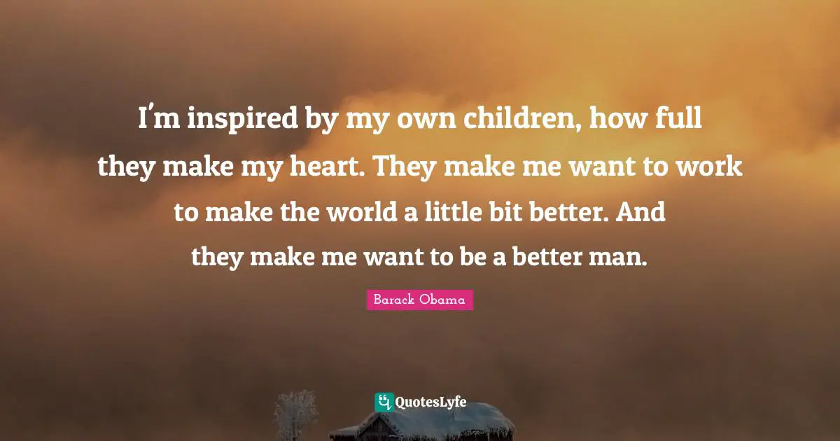 I'm inspired by my own children, how full they make my heart. They make me want to work to make the world a little bit better. And they make me want to be a better man.