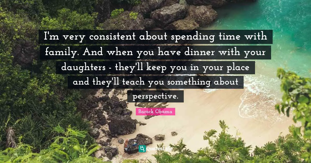 I'm very consistent about spending time with family. And when you have dinner with your daughters - they'll keep you in your place and they'll teach you something about perspective.