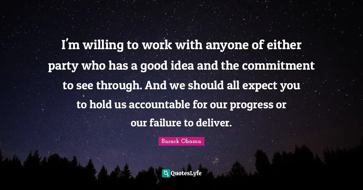 I'm willing to work with anyone of either party who has a good idea and the commitment to see through. And we should all expect you to hold us accountable for our progress or our failure to deliver.