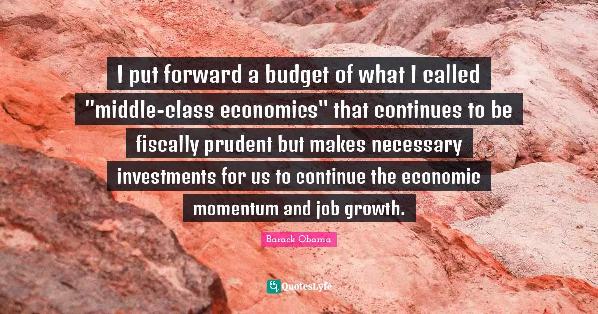 I put forward a budget of what I called "middle-class economics" that continues to be fiscally prudent but makes necessary investments for us to continue the economic momentum and job growth.