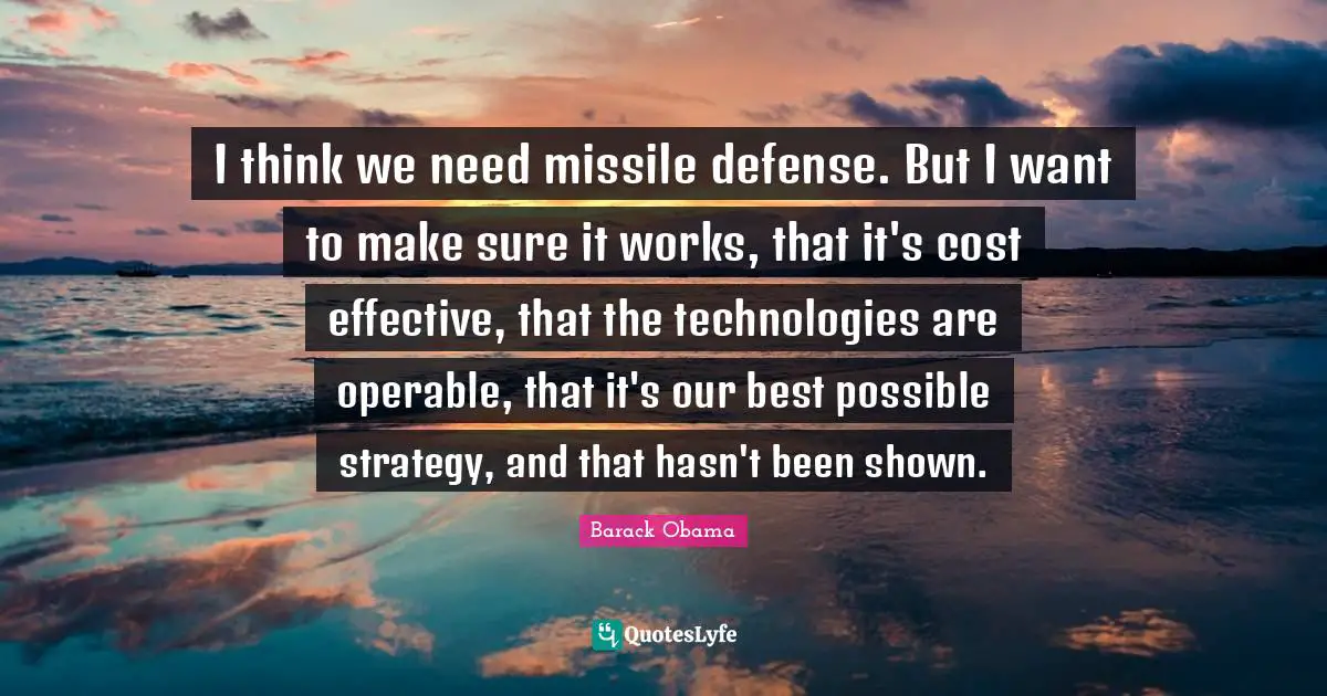 I think we need missile defense. But I want to make sure it works, that it's cost effective, that the technologies are operable, that it's our best possible strategy, and that hasn't been shown.
