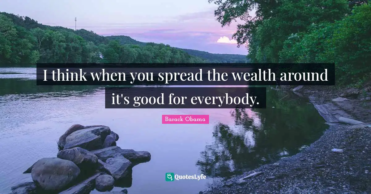 I think when you spread the wealth around it's good for everybody.