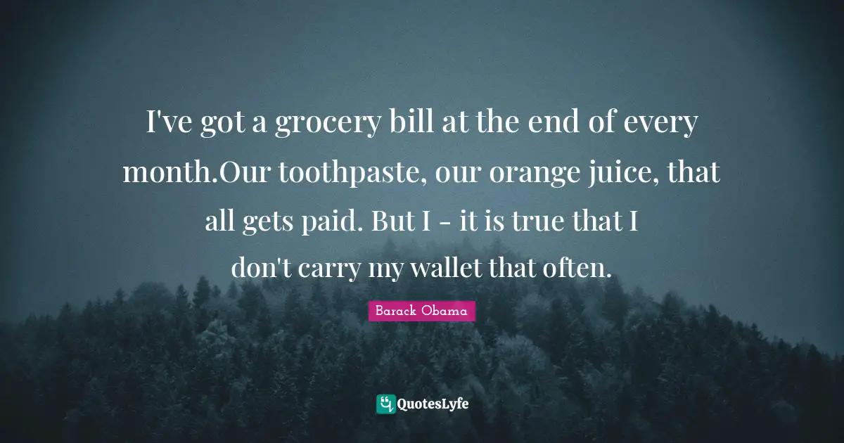 I've got a grocery bill at the end of every month.Our toothpaste, our orange juice, that all gets paid. But I - it is true that I don't carry my wallet that often.