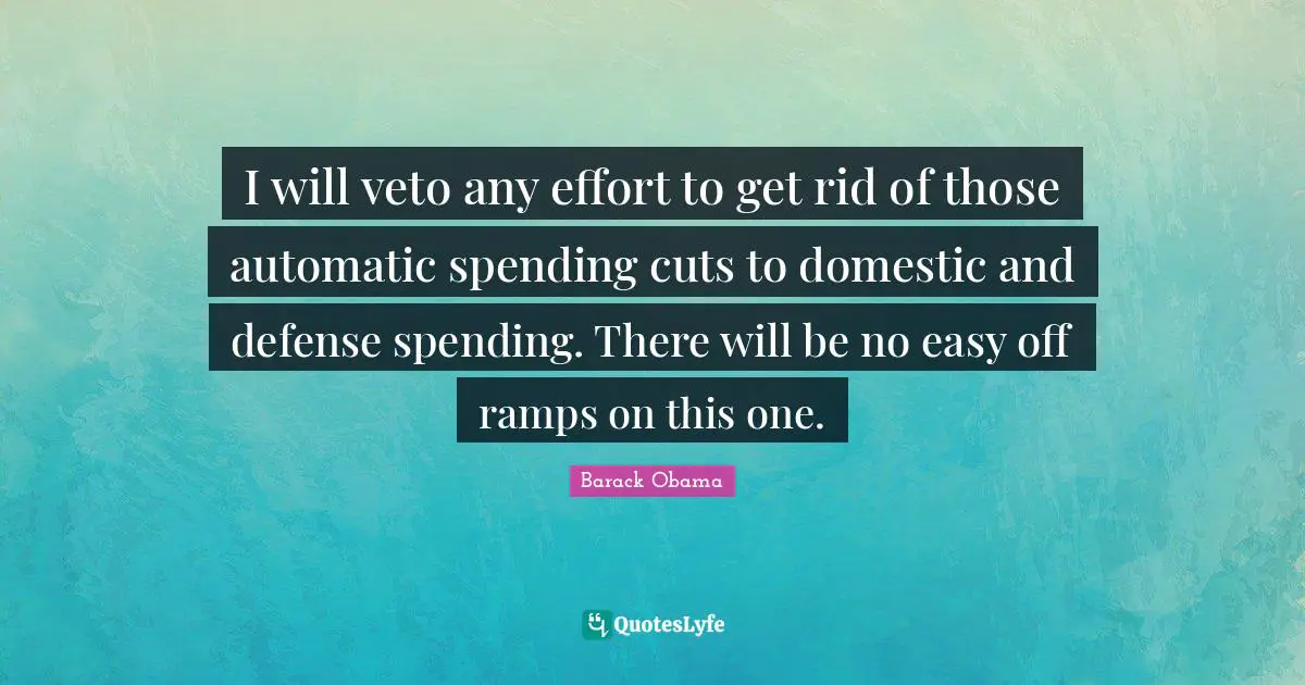 I will veto any effort to get rid of those automatic spending cuts to domestic and defense spending. There will be no easy off ramps on this one.