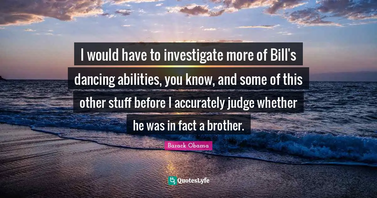 I would have to investigate more of Bill's dancing abilities, you know, and some of this other stuff before I accurately judge whether he was in fact a brother.