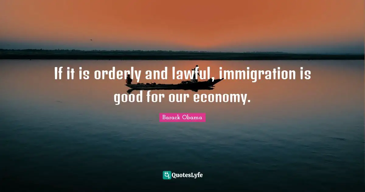 If it is orderly and lawful, immigration is good for our economy.