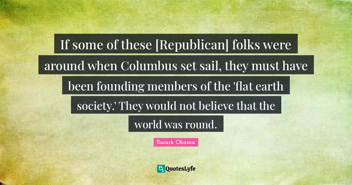 If some of these [Republican] folks were around when Columbus set sail, they must have been founding members of the 'flat earth society.' They would not believe that the world was round.