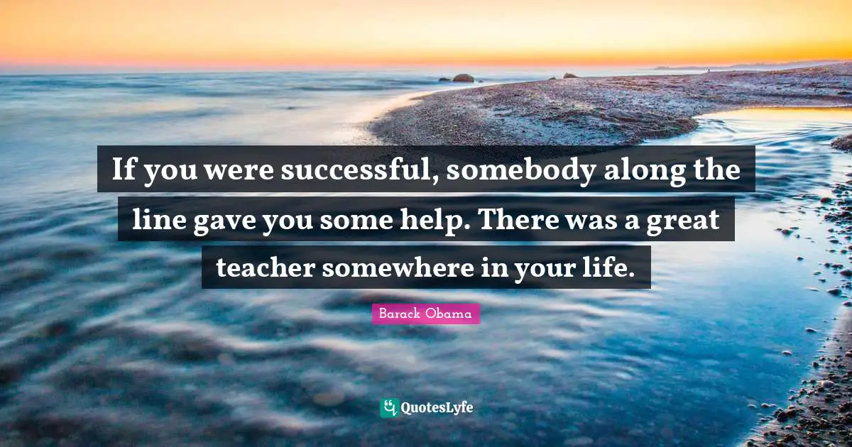 If you were successful, somebody along the line gave you some help. There was a great teacher somewhere in your life.