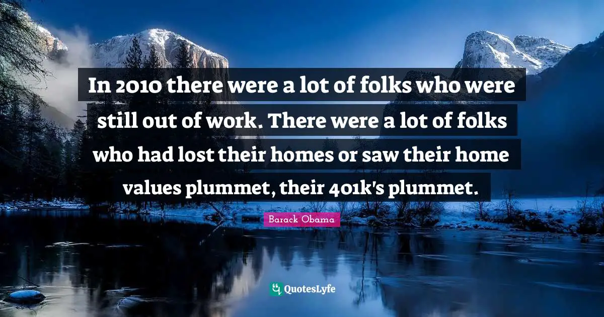 In 2010 there were a lot of folks who were still out of work. There were a lot of folks who had lost their homes or saw their home values plummet, their 401k's plummet.