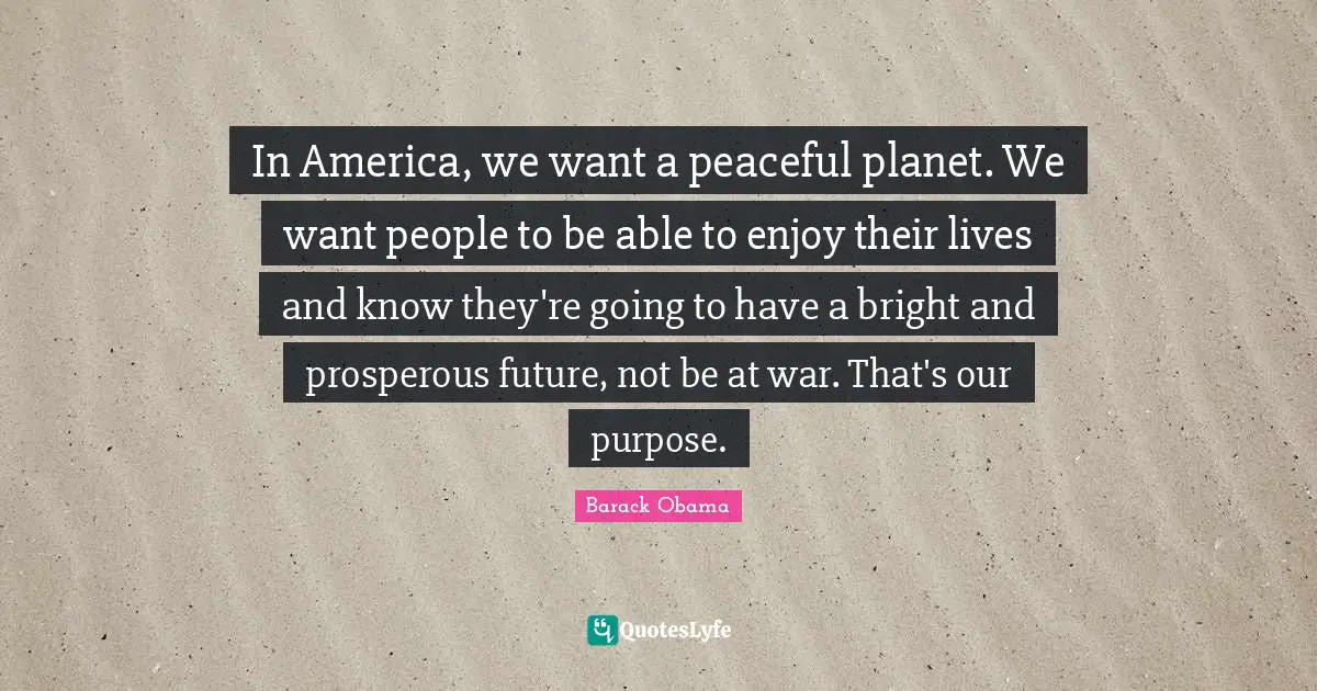 In America, we want a peaceful planet. We want people to be able to enjoy their lives and know they're going to have a bright and prosperous future, not be at war. That's our purpose.