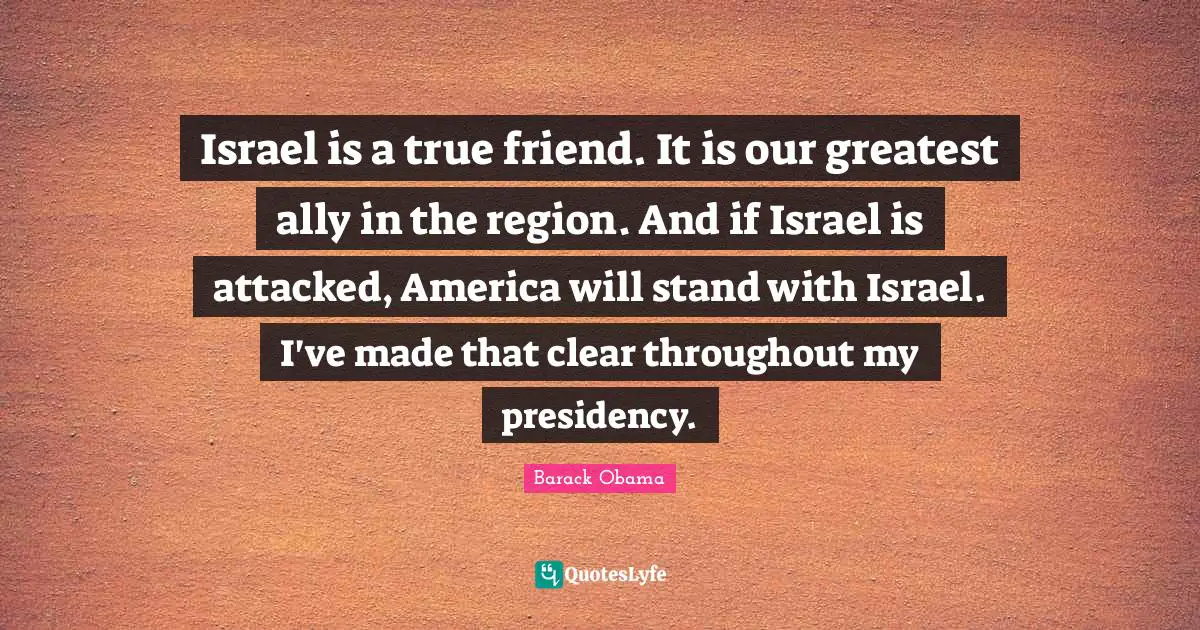 Israel is a true friend. It is our greatest ally in the region. And if Israel is attacked, America will stand with Israel. I've made that clear throughout my presidency.