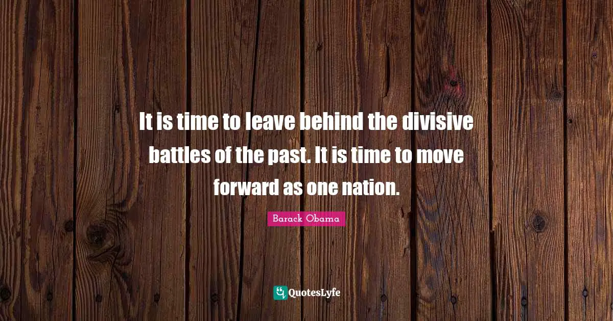 It is time to leave behind the divisive battles of the past. It is time to move forward as one nation.
