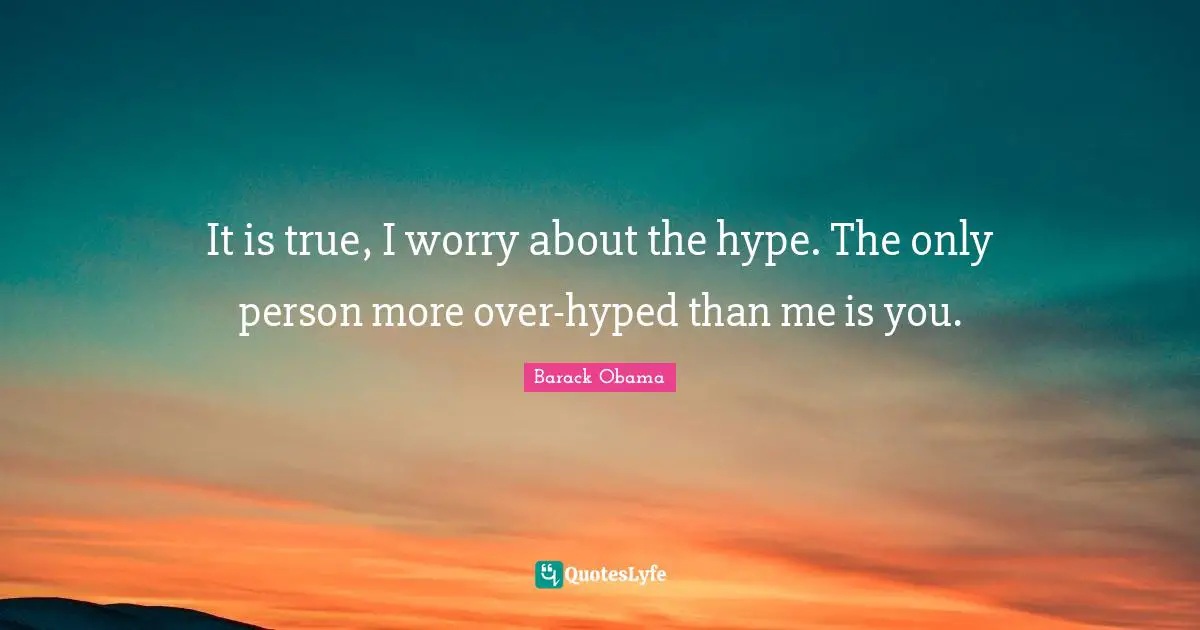 It is true, I worry about the hype. The only person more over-hyped than me is you.