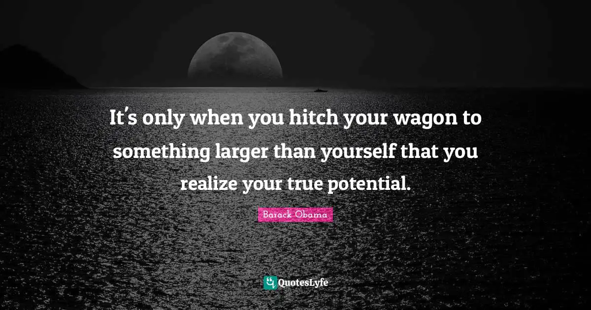 It's only when you hitch your wagon to something larger than yourself that you realize your true potential.