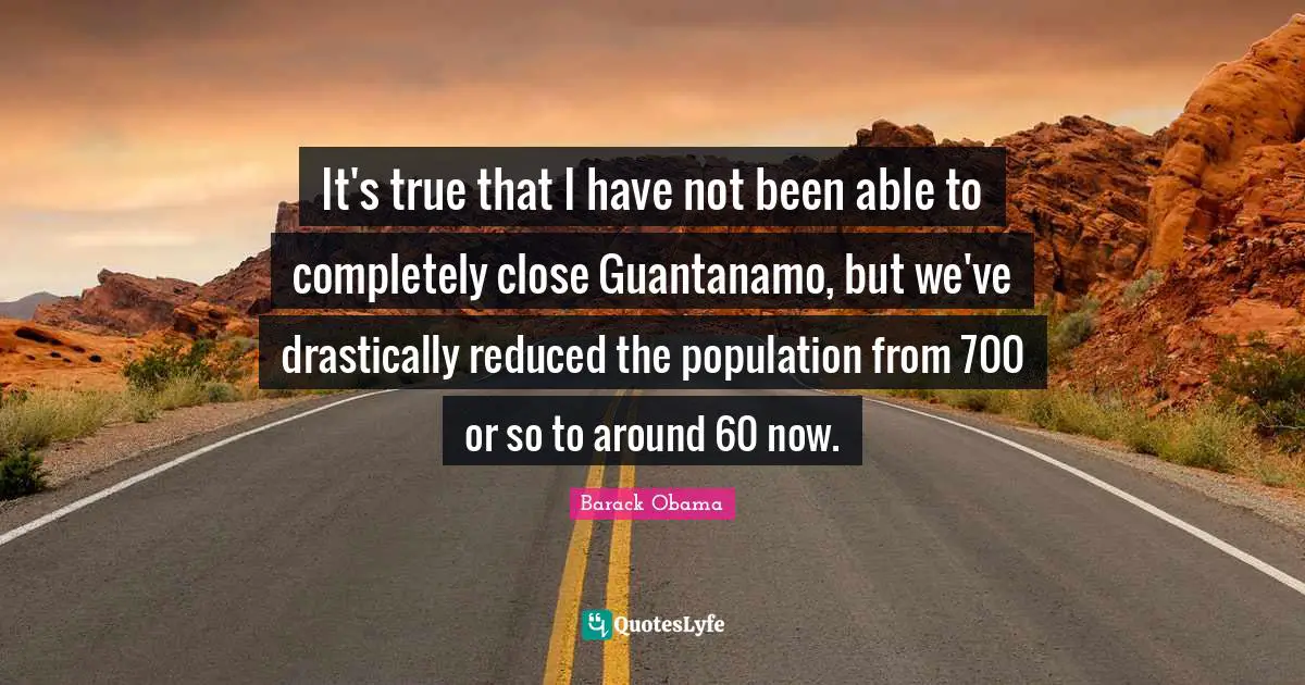 It's true that I have not been able to completely close Guantanamo, but we've drastically reduced the population from 700 or so to around 60 now.