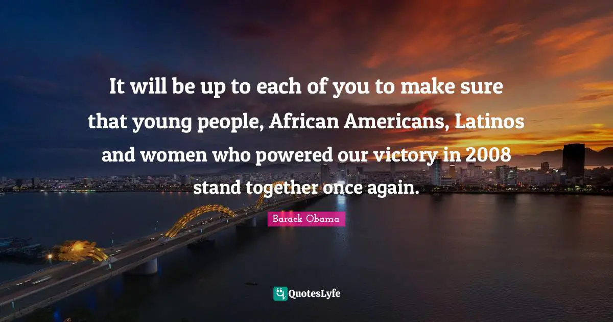 It will be up to each of you to make sure that young people, African Americans, Latinos and women who powered our victory in 2008 stand together once again.