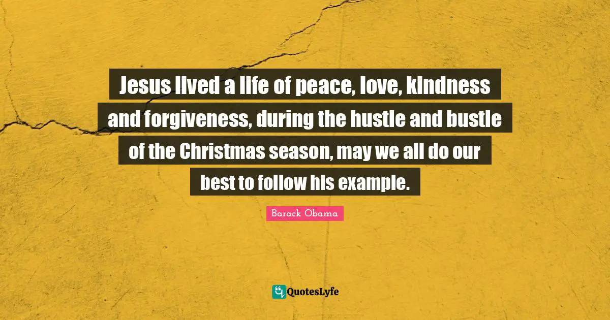 Jesus lived a life of peace, love, kindness and forgiveness, during the hustle and bustle of the Christmas season, may we all do our best to follow his example.