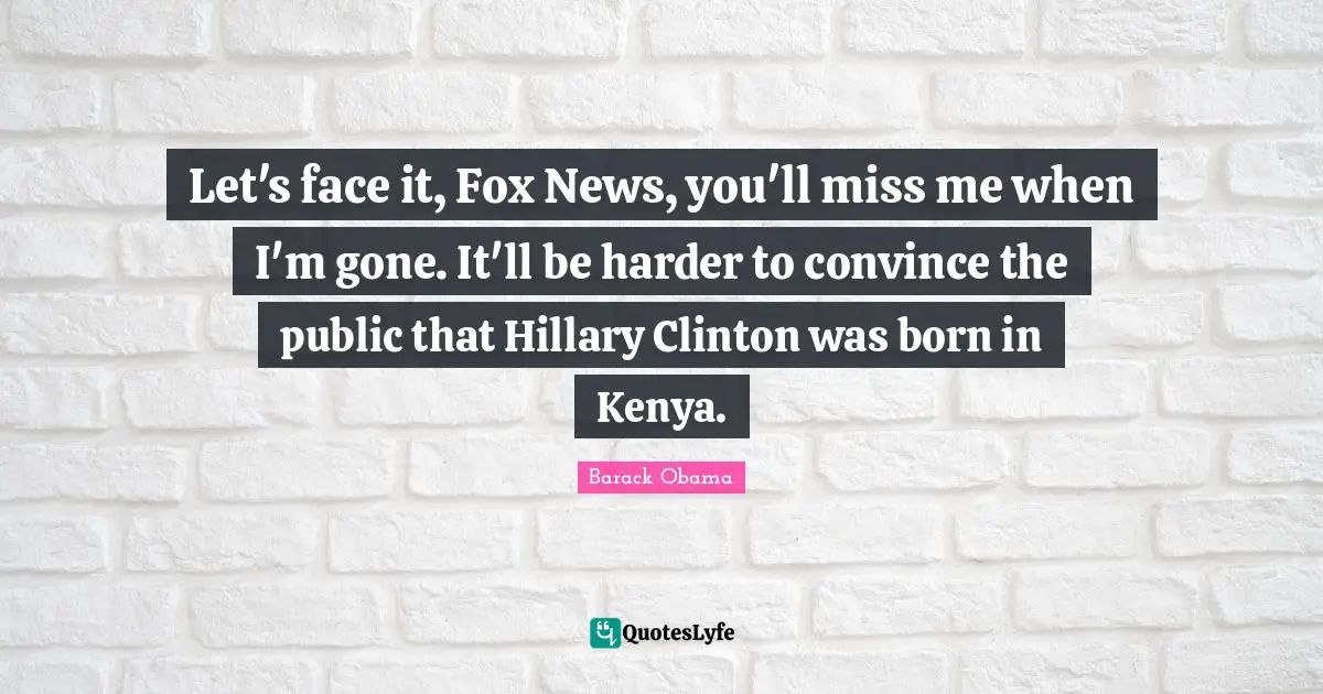 Let's face it, Fox News, you'll miss me when I'm gone. It'll be harder to convince the public that Hillary Clinton was born in Kenya.