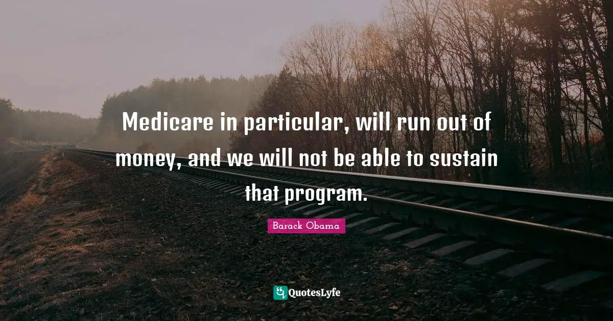 Medicare in particular, will run out of money, and we will not be able to sustain that program.