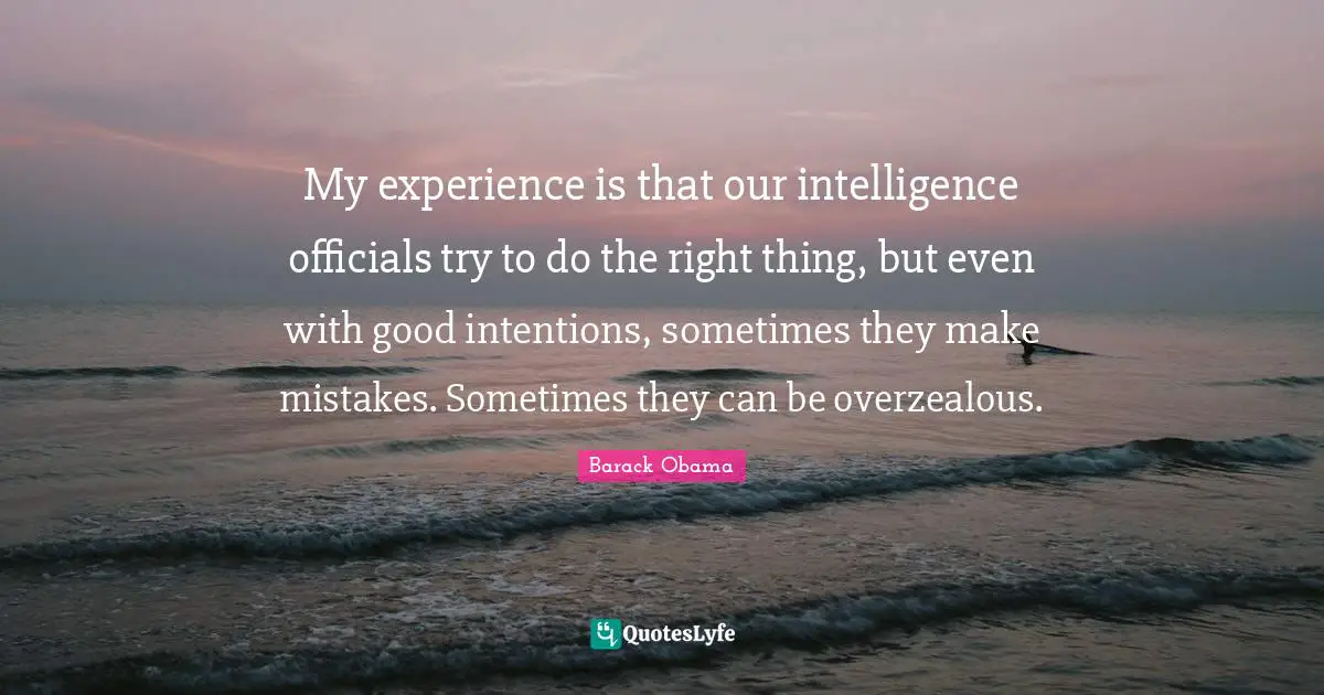 My experience is that our intelligence officials try to do the right thing, but even with good intentions, sometimes they make mistakes. Sometimes they can be overzealous.