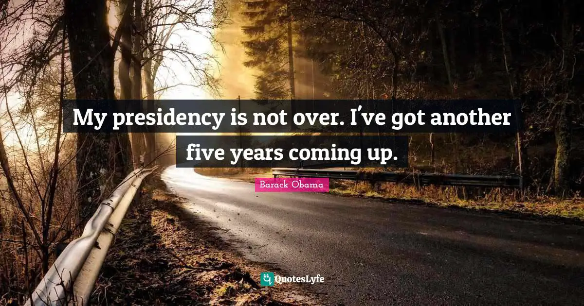My presidency is not over. I've got another five years coming up.