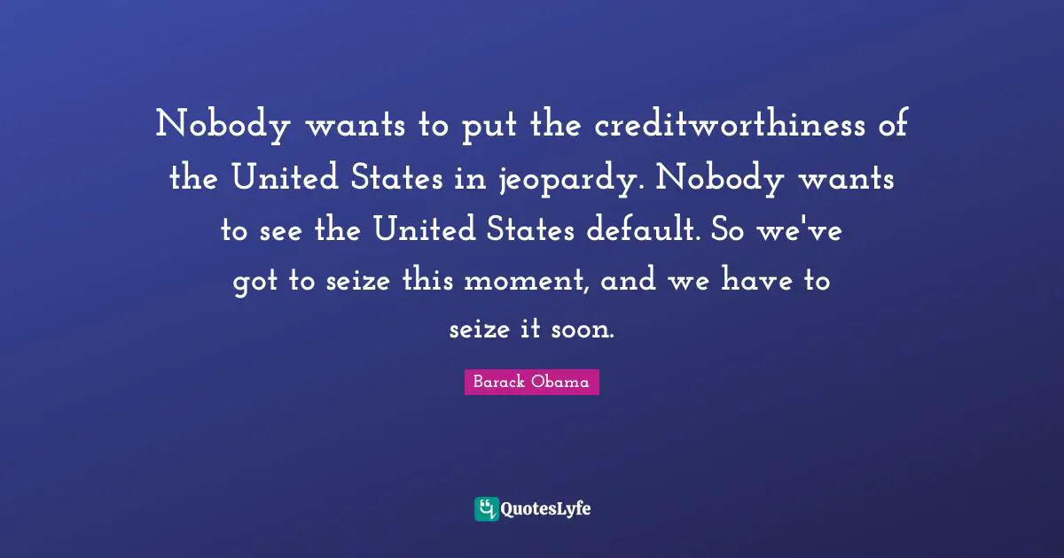 Nobody wants to put the creditworthiness of the United States in jeopardy. Nobody wants to see the United States default. So we've got to seize this moment, and we have to seize it soon.