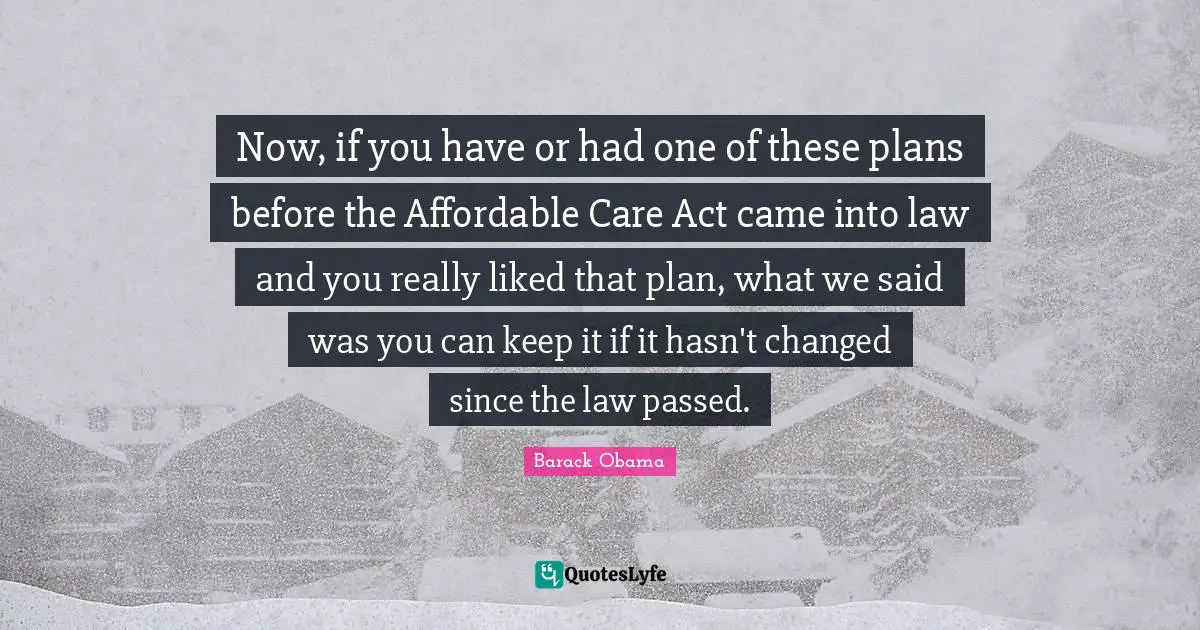 Now, if you have or had one of these plans before the Affordable Care Act came into law and you really liked that plan, what we said was you can keep it if it hasn't changed since the law passed.